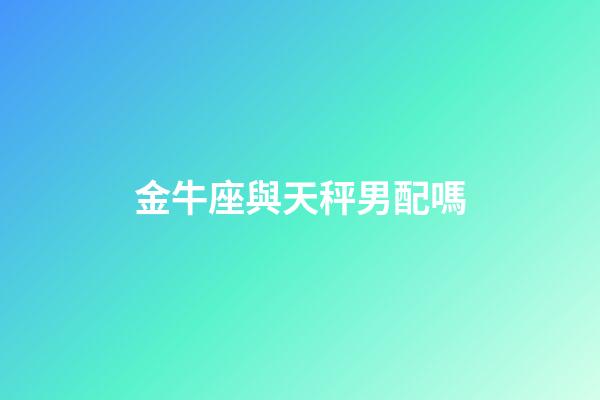 金牛座與天秤男配嗎-第1張-星座運勢-玄機派
