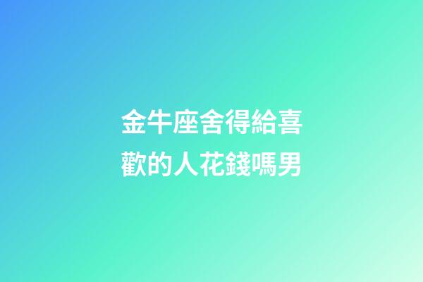 金牛座舍得給喜歡的人花錢嗎男-第1張-星座運勢-玄機派