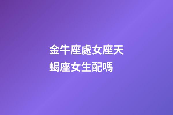 金牛座處女座天蝎座女生配嗎-第1張-星座運勢-玄機派