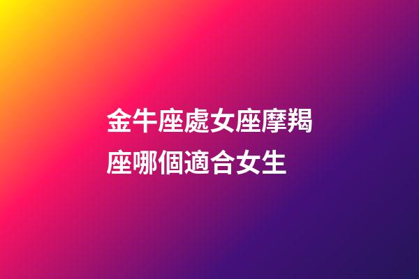 金牛座處女座摩羯座哪個適合女生-第1張-星座運勢-玄機派