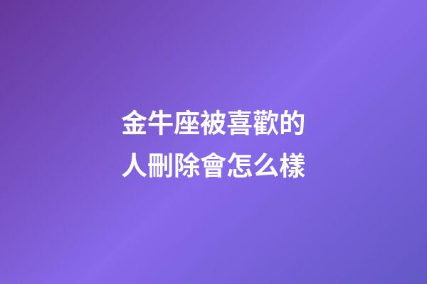 金牛座被喜歡的人刪除會怎么樣-第1張-星座運勢-玄機派
