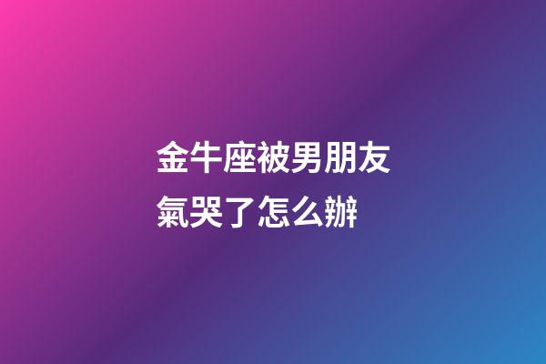 金牛座被男朋友氣哭了怎么辦-第1張-星座運(yùn)勢(shì)-玄機(jī)派