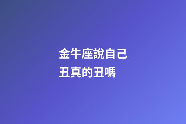 金牛座說自己丑真的丑嗎-第1張-星座運勢-玄機派