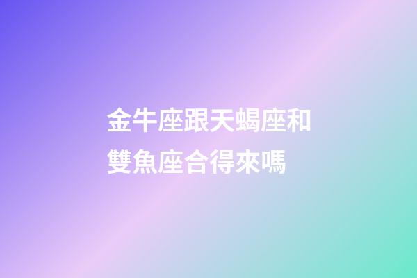 金牛座跟天蝎座和雙魚座合得來嗎-第1張-星座運勢-玄機派