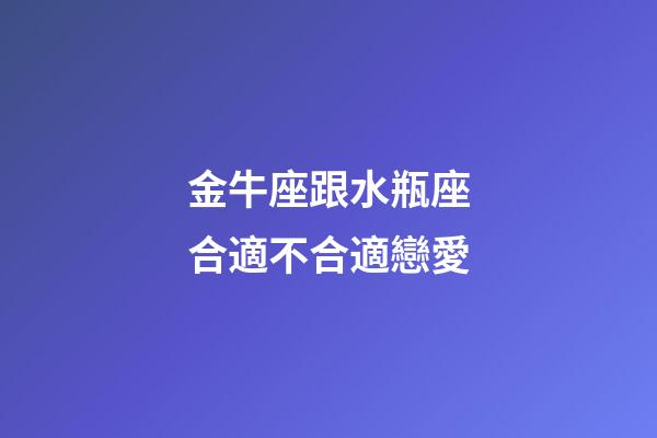 金牛座跟水瓶座合適不合適戀愛-第1張-星座運勢-玄機派
