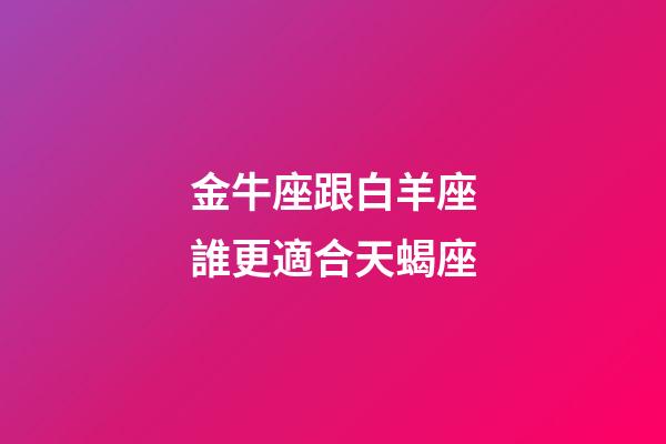 金牛座跟白羊座誰更適合天蝎座-第1張-星座運(yùn)勢-玄機(jī)派