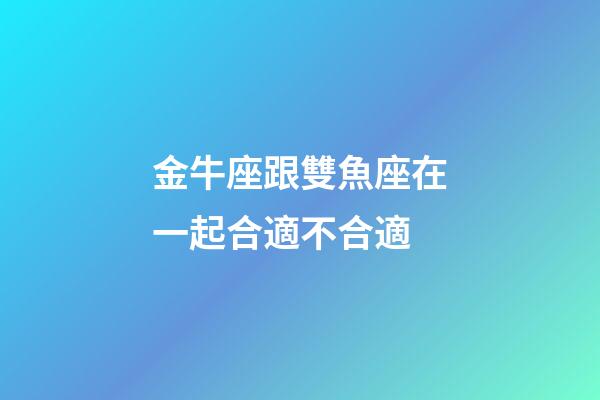 金牛座跟雙魚座在一起合適不合適-第1張-星座運勢-玄機派