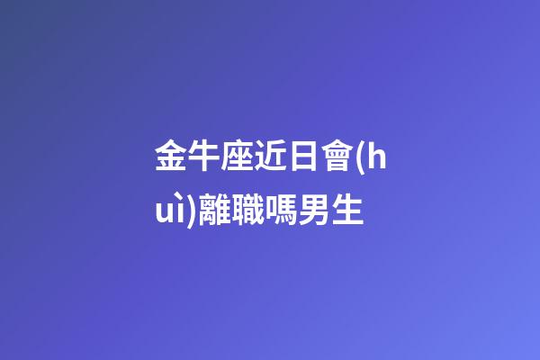 金牛座近日會(huì)離職嗎男生-第1張-星座運(yùn)勢(shì)-玄機(jī)派