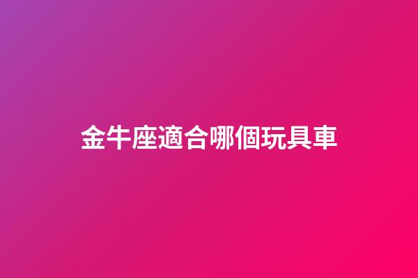 金牛座適合哪個玩具車-第1張-星座運(yùn)勢-玄機(jī)派