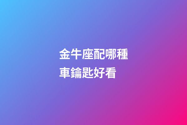 金牛座配哪種車鑰匙好看-第1張-星座運勢-玄機派