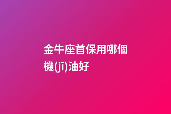 金牛座首保用哪個機(jī)油好-第1張-星座運(yùn)勢-玄機(jī)派