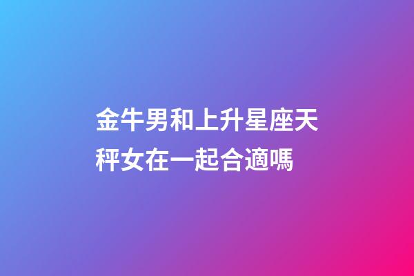 金牛男和上升星座天秤女在一起合適嗎-第1張-星座運勢-玄機(jī)派