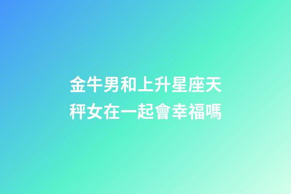 金牛男和上升星座天秤女在一起會幸福嗎-第1張-星座運勢-玄機派