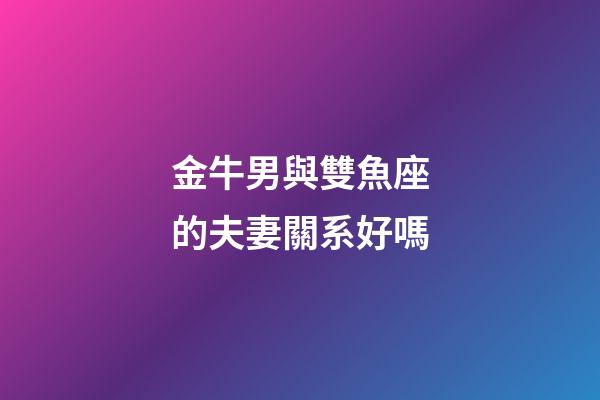 金牛男與雙魚座的夫妻關系好嗎-第1張-星座運勢-玄機派