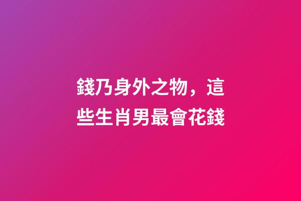 錢乃身外之物，這些生肖男最會花錢