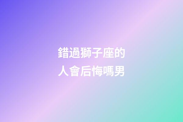 錯過獅子座的人會后悔嗎男-第1張-星座運勢-玄機派