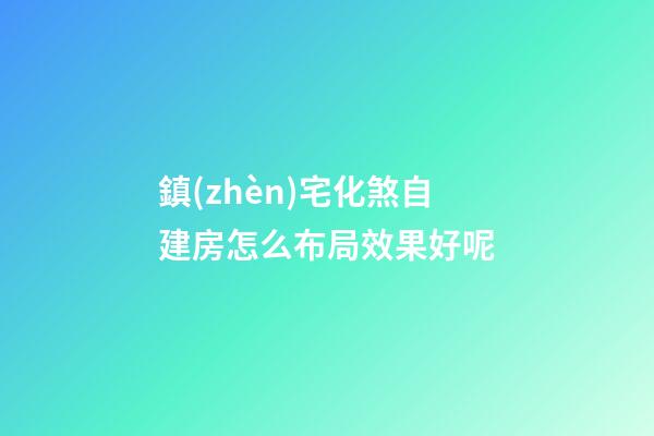 鎮(zhèn)宅化煞自建房怎么布局效果好呢