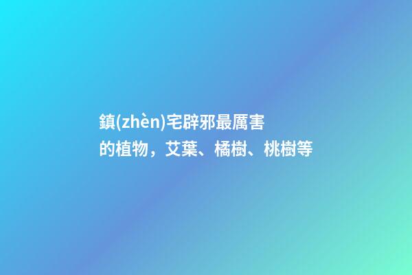 鎮(zhèn)宅辟邪最厲害的植物，艾葉、橘樹、桃樹等