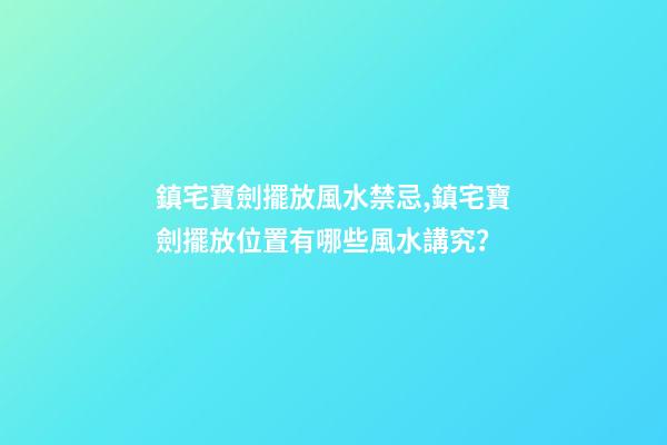 鎮宅寶劍擺放風水禁忌,鎮宅寶劍擺放位置有哪些風水講究？