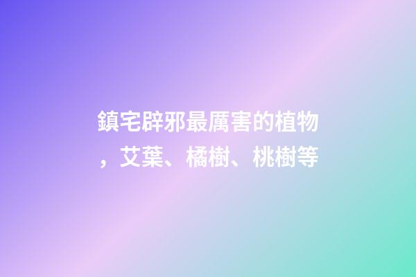 鎮宅辟邪最厲害的植物，艾葉、橘樹、桃樹等