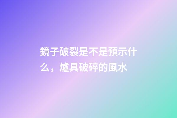 鏡子破裂是不是預示什么，爐具破碎的風水