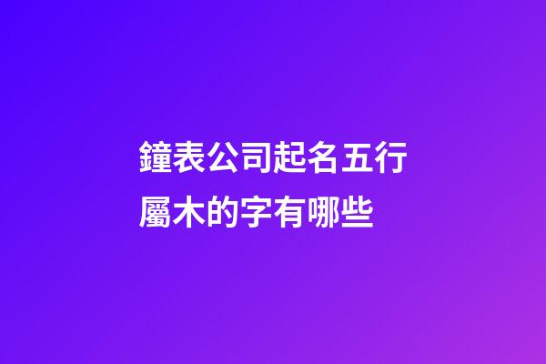 鐘表公司起名五行屬木的字有哪些-第1張-公司起名-玄機派
