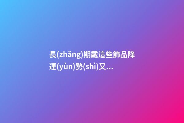 長(zhǎng)期戴這些飾品降運(yùn)勢(shì)又有損健康，愁容物不能帶