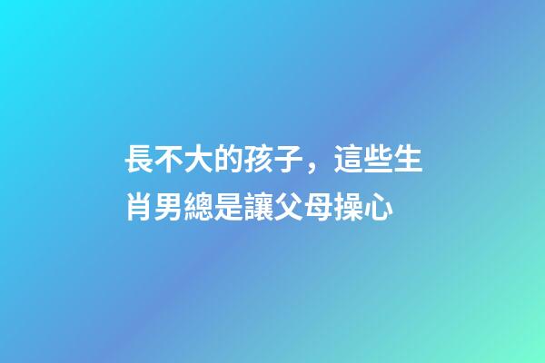 長不大的孩子，這些生肖男總是讓父母操心
