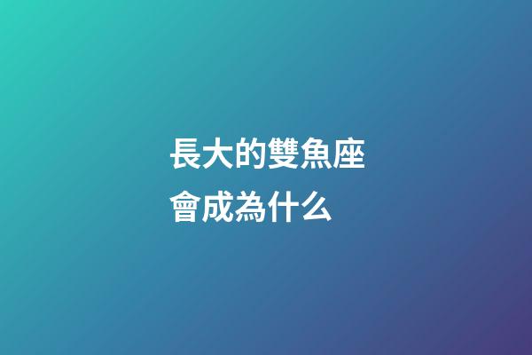 長大的雙魚座會成為什么-第1張-星座運勢-玄機派