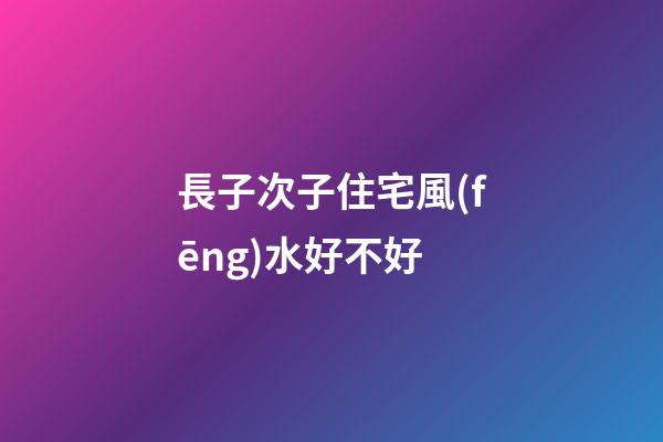 長子次子住宅風(fēng)水好不好