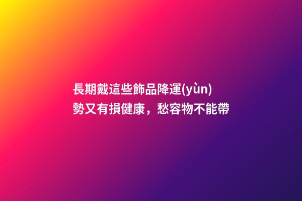 長期戴這些飾品降運(yùn)勢又有損健康，愁容物不能帶
