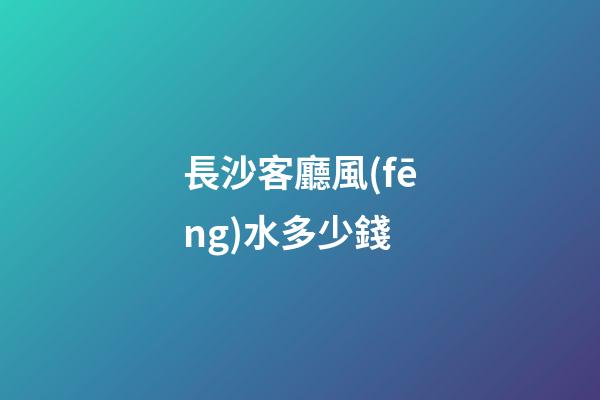 長沙客廳風(fēng)水多少錢