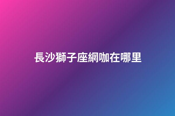 長沙獅子座網咖在哪里