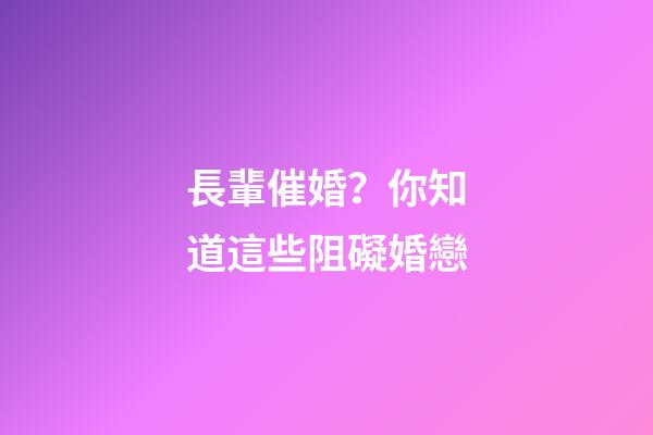 長輩催婚？你知道這些阻礙婚戀
