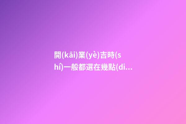 開(kāi)業(yè)吉時(shí)一般都選在幾點(diǎn)，正月初六開(kāi)市大吉