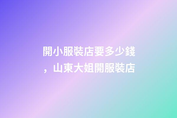 開小服裝店要多少錢，山東大姐開服裝店-第1張-觀點-玄機派