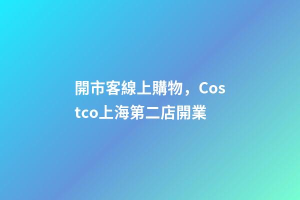 開市客線上購物，Costco上海第二店開業-第1張-觀點-玄機派