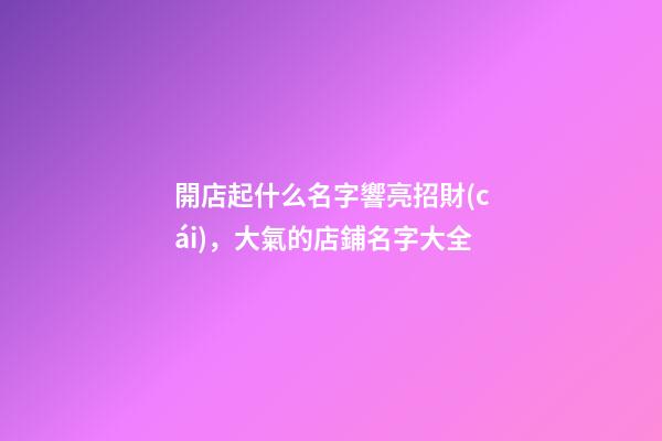 開店起什么名字響亮招財(cái)，大氣的店鋪名字大全