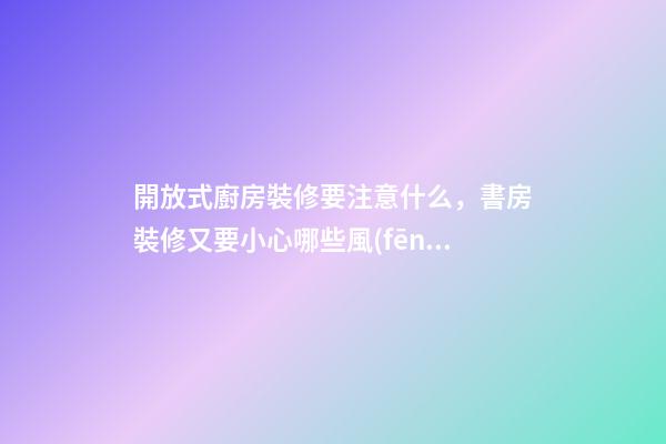 開放式廚房裝修要注意什么，書房裝修又要小心哪些風(fēng)水問題？（裝修房子開放式廚房好嗎）