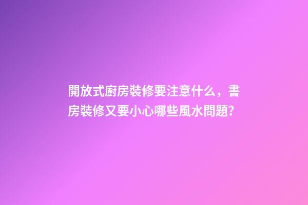開放式廚房裝修要注意什么，書房裝修又要小心哪些風水問題？