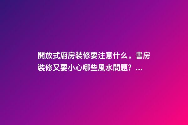 開放式廚房裝修要注意什么，書房裝修又要小心哪些風水問題？（裝修房子開放式廚房好嗎）