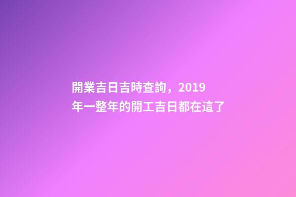 開業吉日吉時查詢，2019年一整年的開工吉日都在這了-第1張-觀點-玄機派