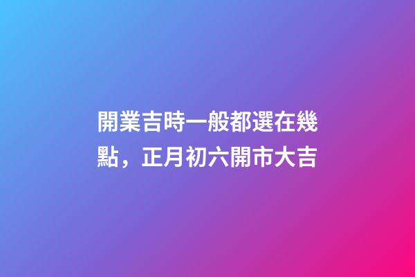 開業吉時一般都選在幾點，正月初六開市大吉-第1張-觀點-玄機派