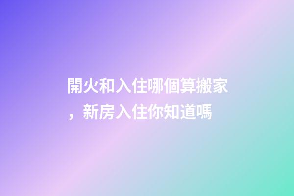 開火和入住哪個算搬家，新房入住你知道嗎-第1張-觀點-玄機派