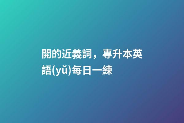 開的近義詞，專升本英語(yǔ)每日一練(2月18日)-第1張-觀點(diǎn)-玄機(jī)派