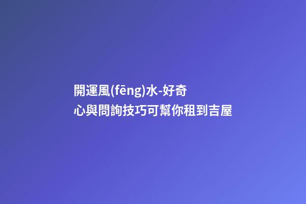 開運風(fēng)水-好奇心與問詢技巧可幫你租到吉屋
