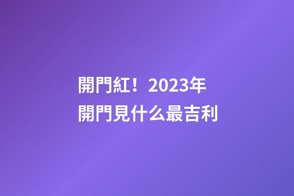 開門紅！2023年開門見什么最吉利