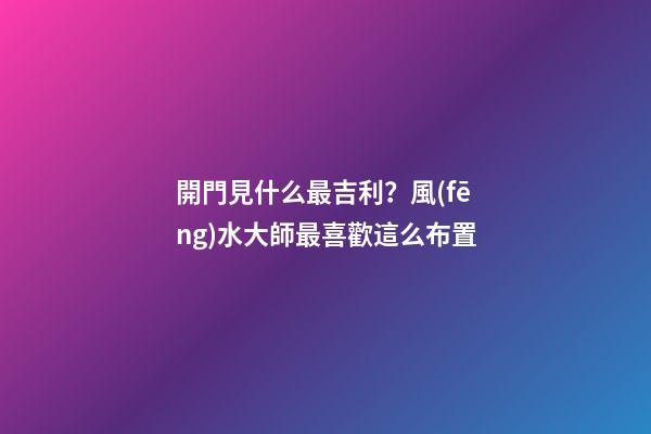 開門見什么最吉利？風(fēng)水大師最喜歡這么布置