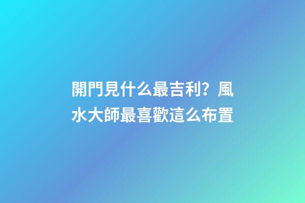 開門見什么最吉利？風水大師最喜歡這么布置
