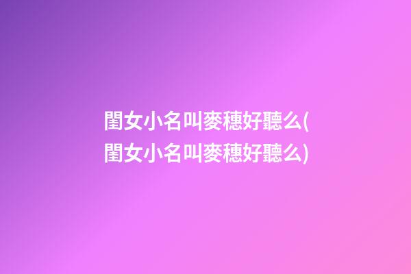閨女小名叫麥穗好聽么(閨女小名叫麥穗好聽么)